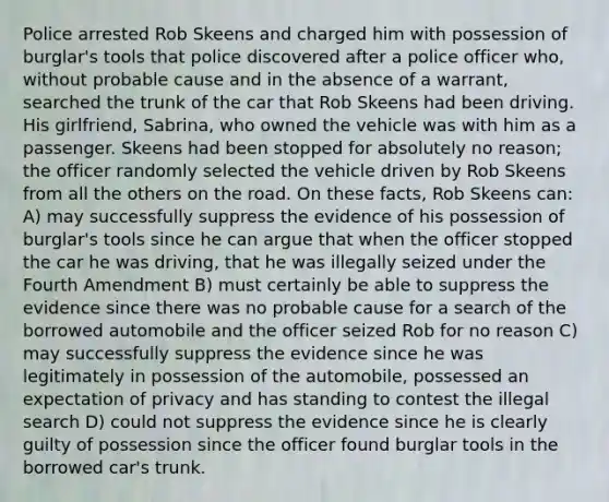 Police arrested Rob Skeens and charged him with possession of burglar's tools that police discovered after a police officer who, without probable cause and in the absence of a warrant, searched the trunk of the car that Rob Skeens had been driving. His girlfriend, Sabrina, who owned the vehicle was with him as a passenger. Skeens had been stopped for absolutely no reason; the officer randomly selected the vehicle driven by Rob Skeens from all the others on the road. On these facts, Rob Skeens can: A) may successfully suppress the evidence of his possession of burglar's tools since he can argue that when the officer stopped the car he was driving, that he was illegally seized under the Fourth Amendment B) must certainly be able to suppress the evidence since there was no probable cause for a search of the borrowed automobile and the officer seized Rob for no reason C) may successfully suppress the evidence since he was legitimately in possession of the automobile, possessed an expectation of privacy and has standing to contest the illegal search D) could not suppress the evidence since he is clearly guilty of possession since the officer found burglar tools in the borrowed car's trunk.