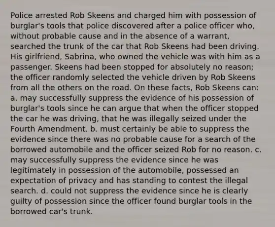 Police arrested Rob Skeens and charged him with possession of burglar's tools that police discovered after a police officer who, without probable cause and in the absence of a warrant, searched the trunk of the car that Rob Skeens had been driving. His girlfriend, Sabrina, who owned the vehicle was with him as a passenger. Skeens had been stopped for absolutely no reason; the officer randomly selected the vehicle driven by Rob Skeens from all the others on the road. On these facts, Rob Skeens can: a. may successfully suppress the evidence of his possession of burglar's tools since he can argue that when the officer stopped the car he was driving, that he was illegally seized under the Fourth Amendment. b. must certainly be able to suppress the evidence since there was no probable cause for a search of the borrowed automobile and the officer seized Rob for no reason. c. may successfully suppress the evidence since he was legitimately in possession of the automobile, possessed an expectation of privacy and has standing to contest the illegal search. d. could not suppress the evidence since he is clearly guilty of possession since the officer found burglar tools in the borrowed car's trunk.