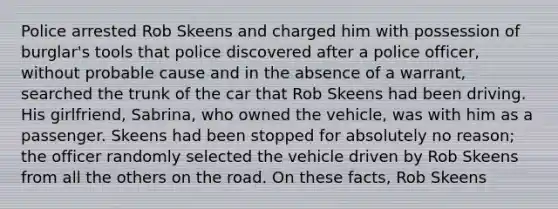 Police arrested Rob Skeens and charged him with possession of burglar's tools that police discovered after a police officer, without probable cause and in the absence of a warrant, searched the trunk of the car that Rob Skeens had been driving. His girlfriend, Sabrina, who owned the vehicle, was with him as a passenger. Skeens had been stopped for absolutely no reason; the officer randomly selected the vehicle driven by Rob Skeens from all the others on the road. On these facts, Rob Skeens