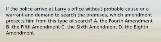 If the police arrive at Larry's office without probable cause or a warrant and demand to search the premises, which amendment protects him from this type of search? A. the Fourth Amendment B. the Fifth Amendment C. the Sixth Amendment D. the Eighth Amendment