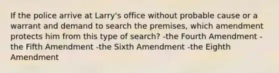 If the police arrive at Larry's office without probable cause or a warrant and demand to search the premises, which amendment protects him from this type of search? -the Fourth Amendment -the Fifth Amendment -the Sixth Amendment -the Eighth Amendment