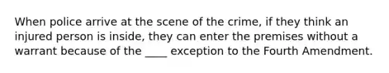 When police arrive at the scene of the crime, if they think an injured person is inside, they can enter the premises without a warrant because of the ____ exception to the Fourth Amendment.