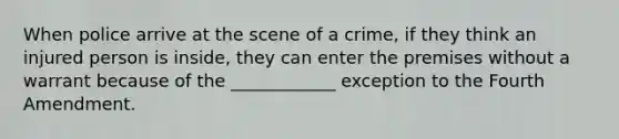 When police arrive at the scene of a crime, if they think an injured person is inside, they can enter the premises without a warrant because of the ____________ exception to the Fourth Amendment.