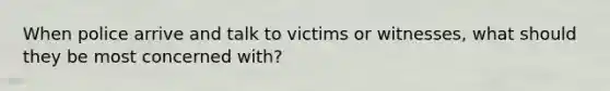 When police arrive and talk to victims or witnesses, what should they be most concerned with?