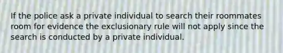 If the police ask a private individual to search their roommates room for evidence the exclusionary rule will not apply since the search is conducted by a private individual.