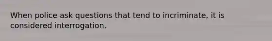 When police ask questions that tend to incriminate, it is considered interrogation.