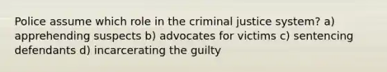 Police assume which role in the criminal justice system? a) apprehending suspects b) advocates for victims c) sentencing defendants d) incarcerating the guilty