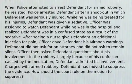 When Police attempted to arrest Defendant for armed robbery, he resisted. Police arrested Defendant after a shoot-out in which Defendant was seriously injured. While he was being treated for his injuries, Defendant was given a sedative. Officer was assigned to watch Defendant while he was in the hospital and realized Defendant was in a confused state as a result of the sedative. After seeing a nurse give Defendant an additional injection for pain, Officer gave Defendant his Miranda warnings. Defendant did not ask for an attorney and did not ask to remain silent. Officer then asked Defendant questions about his involvement in the robbery. Largely because of his confusion caused by the medication, Defendant admitted his involvement. Charged with armed robbery, Defendant has moved to suppress the evidence. How should the court rule on the motion to suppress?