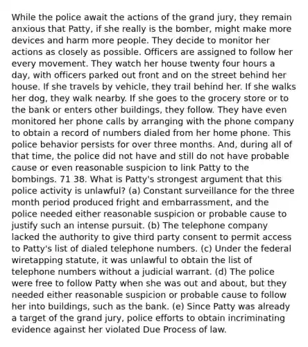 While the police await the actions of the grand jury, they remain anxious that Patty, if she really is the bomber, might make more devices and harm more people. They decide to monitor her actions as closely as possible. Officers are assigned to follow her every movement. They watch her house twenty four hours a day, with officers parked out front and on the street behind her house. If she travels by vehicle, they trail behind her. If she walks her dog, they walk nearby. If she goes to the grocery store or to the bank or enters other buildings, they follow. They have even monitored her phone calls by arranging with the phone company to obtain a record of numbers dialed from her home phone. This police behavior persists for over three months. And, during all of that time, the police did not have and still do not have probable cause or even reasonable suspicion to link Patty to the bombings. 71 38. What is Patty's strongest argument that this police activity is unlawful? (a) Constant surveillance for the three month period produced fright and embarrassment, and the police needed either reasonable suspicion or probable cause to justify such an intense pursuit. (b) The telephone company lacked the authority to give third party consent to permit access to Patty's list of dialed telephone numbers. (c) Under the federal wiretapping statute, it was unlawful to obtain the list of telephone numbers without a judicial warrant. (d) The police were free to follow Patty when she was out and about, but they needed either reasonable suspicion or probable cause to follow her into buildings, such as the bank. (e) Since Patty was already a target of the grand jury, police efforts to obtain incriminating evidence against her violated Due Process of law.