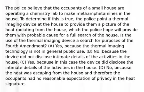 The police believe that the occupants of a small house are operating a chemistry lab to make methamphetamines in the house. To determine if this is true, the police point a thermal imaging device at the house to provide them a picture of the heat radiating from the house, which the police hope will provide them with probable cause for a full search of the house. Is the use of the thermal imaging device a search for purposes of the Fourth Amendment? (A) Yes, because the thermal imaging technology is not in general public use. (B) No, because the device did not disclose intimate details of the activities in the house. (C) Yes, because in this case the device did disclose the intimate details of the activities in the house. (D) No, because the heat was escaping from the house and therefore the occupants had no reasonable expectation of privacy in the heat signature.