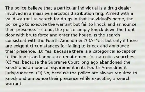 The police believe that a particular individual is a drug dealer involved in a massive narcotics distribution ring. Armed with a valid warrant to search for drugs in that individual's home, the police go to execute the warrant but fail to knock and announce their presence. Instead, the police simply knock down the front door with brute force and enter the house. Is the search consistent with the Fourth Amendment? (A) Yes, but only if there are exigent circumstances for failing to knock and announce their presence. (B) Yes, because there is a categorical exception to the knock-and-announce requirement for narcotics searches. (C) Yes, because the Supreme Court long ago abandoned the knock-and-announce requirement in its Fourth Amendment jurisprudence. (D) No, because the police are always required to knock and announce their presence while executing a search warrant.