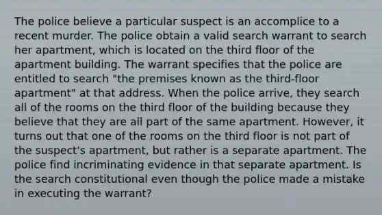 The police believe a particular suspect is an accomplice to a recent murder. The police obtain a valid search warrant to search her apartment, which is located on the third floor of the apartment building. The warrant specifies that the police are entitled to search "the premises known as the third-floor apartment" at that address. When the police arrive, they search all of the rooms on the third floor of the building because they believe that they are all part of the same apartment. However, it turns out that one of the rooms on the third floor is not part of the suspect's apartment, but rather is a separate apartment. The police find incriminating evidence in that separate apartment. Is the search constitutional even though the police made a mistake in executing the warrant?