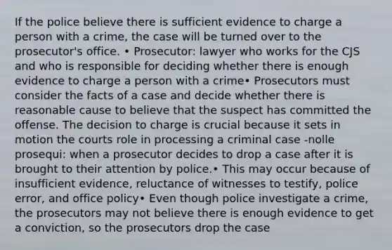 If the police believe there is sufficient evidence to charge a person with a crime, the case will be turned over to the prosecutor's office. • Prosecutor: lawyer who works for the CJS and who is responsible for deciding whether there is enough evidence to charge a person with a crime• Prosecutors must consider the facts of a case and decide whether there is reasonable cause to believe that the suspect has committed the offense. The decision to charge is crucial because it sets in motion the courts role in processing a criminal case -nolle prosequi: when a prosecutor decides to drop a case after it is brought to their attention by police.• This may occur because of insufficient evidence, reluctance of witnesses to testify, police error, and office policy• Even though police investigate a crime, the prosecutors may not believe there is enough evidence to get a conviction, so the prosecutors drop the case