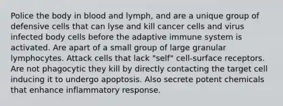 Police the body in blood and lymph, and are a unique group of defensive cells that can lyse and kill cancer cells and virus infected body cells before the adaptive immune system is activated. Are apart of a small group of large granular lymphocytes. Attack cells that lack "self" cell-surface receptors. Are not phagocytic they kill by directly contacting the target cell inducing it to undergo apoptosis. Also secrete potent chemicals that enhance inflammatory response.