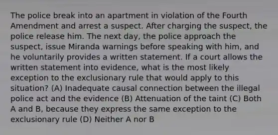 The police break into an apartment in violation of the Fourth Amendment and arrest a suspect. After charging the suspect, the police release him. The next day, the police approach the suspect, issue Miranda warnings before speaking with him, and he voluntarily provides a written statement. If a court allows the written statement into evidence, what is the most likely exception to the exclusionary rule that would apply to this situation? (A) Inadequate causal connection between the illegal police act and the evidence (B) Attenuation of the taint (C) Both A and B, because they express the same exception to the exclusionary rule (D) Neither A nor B