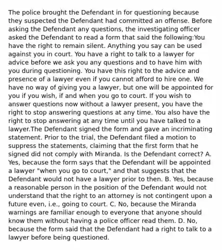 The police brought the Defendant in for questioning because they suspected the Defendant had committed an offense. Before asking the Defendant any questions, the investigating officer asked the Defendant to read a form that said the following:You have the right to remain silent. Anything you say can be used against you in court. You have a right to talk to a lawyer for advice before we ask you any questions and to have him with you during questioning. You have this right to the advice and presence of a lawyer even if you cannot afford to hire one. We have no way of giving you a lawyer, but one will be appointed for you if you wish, if and when you go to court. If you wish to answer questions now without a lawyer present, you have the right to stop answering questions at any time. You also have the right to stop answering at any time until you have talked to a lawyer.The Defendant signed the form and gave an incriminating statement. Prior to the trial, the Defendant filed a motion to suppress the statements, claiming that the first form that he signed did not comply with Miranda. Is the Defendant correct? A. Yes, because the form says that the Defendant will be appointed a lawyer "when you go to court," and that suggests that the Defendant would not have a lawyer prior to then. B. Yes, because a reasonable person in the position of the Defendant would not understand that the right to an attorney is not contingent upon a future even, i.e., going to court. C. No, because the Miranda warnings are familiar enough to everyone that anyone should know them without having a police officer read them. D. No, because the form said that the Defendant had a right to talk to a lawyer before being questioned.