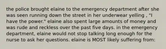 the police brought elaine to the emergency department after she was seen running down the street in her underwear yelling , "I have the power." elaine also spent large amounts of money and was rude and reckless over the past five days. in the emergency department, elaine would not stop talking long enough for the nurse to ask her questions. elaine is MOST likely suffering from: