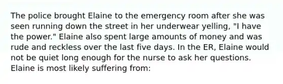 The police brought Elaine to the emergency room after she was seen running down the street in her underwear yelling, "I have the power." Elaine also spent large amounts of money and was rude and reckless over the last five days. In the ER, Elaine would not be quiet long enough for the nurse to ask her questions. Elaine is most likely suffering from: