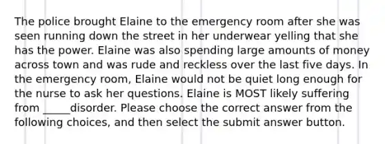 The police brought Elaine to the emergency room after she was seen running down the street in her underwear yelling that she has the power. Elaine was also spending large amounts of money across town and was rude and reckless over the last five days. In the emergency room, Elaine would not be quiet long enough for the nurse to ask her questions. Elaine is MOST likely suffering from _____disorder. Please choose the correct answer from the following choices, and then select the submit answer button.