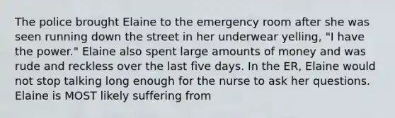 The police brought Elaine to the emergency room after she was seen running down the street in her underwear yelling, "I have the power." Elaine also spent large amounts of money and was rude and reckless over the last five days. In the ER, Elaine would not stop talking long enough for the nurse to ask her questions. Elaine is MOST likely suffering from