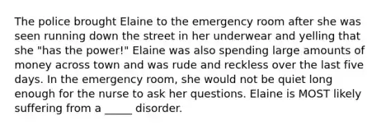 The police brought Elaine to the emergency room after she was seen running down the street in her underwear and yelling that she "has the power!" Elaine was also spending large amounts of money across town and was rude and reckless over the last five days. In the emergency room, she would not be quiet long enough for the nurse to ask her questions. Elaine is MOST likely suffering from a _____ disorder.