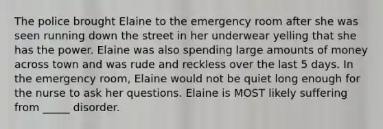 The police brought Elaine to the emergency room after she was seen running down the street in her underwear yelling that she has the power. Elaine was also spending large amounts of money across town and was rude and reckless over the last 5 days. In the emergency room, Elaine would not be quiet long enough for the nurse to ask her questions. Elaine is MOST likely suffering from _____ disorder.