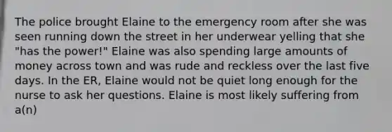 The police brought Elaine to the emergency room after she was seen running down the street in her underwear yelling that she "has the power!" Elaine was also spending large amounts of money across town and was rude and reckless over the last five days. In the ER, Elaine would not be quiet long enough for the nurse to ask her questions. Elaine is most likely suffering from a(n)