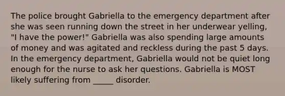 The police brought Gabriella to the emergency department after she was seen running down the street in her underwear yelling, "I have the power!" Gabriella was also spending large amounts of money and was agitated and reckless during the past 5 days. In the emergency department, Gabriella would not be quiet long enough for the nurse to ask her questions. Gabriella is MOST likely suffering from _____ disorder.