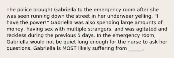 The police brought Gabriella to the emergency room after she was seen running down the street in her underwear yelling, "I have the power!" Gabriella was also spending large amounts of money, having sex with multiple strangers, and was agitated and reckless during the previous 5 days. In the emergency room, Gabriella would not be quiet long enough for the nurse to ask her questions. Gabriella is MOST likely suffering from ______.