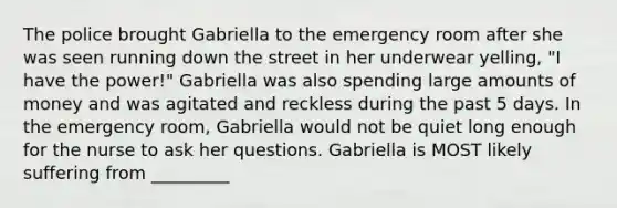 The police brought Gabriella to the emergency room after she was seen running down the street in her underwear yelling, "I have the power!" Gabriella was also spending large amounts of money and was agitated and reckless during the past 5 days. In the emergency room, Gabriella would not be quiet long enough for the nurse to ask her questions. Gabriella is MOST likely suffering from _________