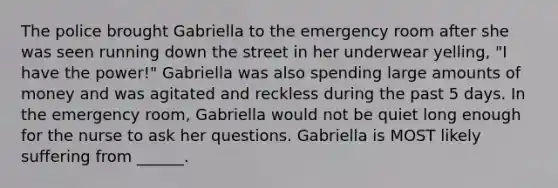 The police brought Gabriella to the emergency room after she was seen running down the street in her underwear yelling, "I have the power!" Gabriella was also spending large amounts of money and was agitated and reckless during the past 5 days. In the emergency room, Gabriella would not be quiet long enough for the nurse to ask her questions. Gabriella is MOST likely suffering from ______.