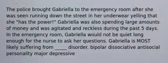 The police brought Gabriella to the emergency room after she was seen running down the street in her underwear yelling that she "has the power!" Gabriella was also spending large amounts of money and was agitated and reckless during the past 5 days. In the emergency room, Gabriella would not be quiet long enough for the nurse to ask her questions. Gabriella is MOST likely suffering from _____ disorder. bipolar dissociative antisocial personality major depressive