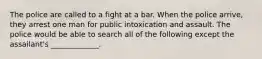 The police are called to a fight at a bar. When the police arrive, they arrest one man for public intoxication and assault. The police would be able to search all of the following except the assailant's _____________.