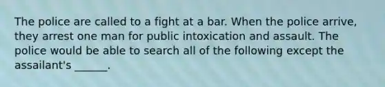 The police are called to a fight at a bar. When the police arrive, they arrest one man for public intoxication and assault. The police would be able to search all of the following except the assailant's ______.