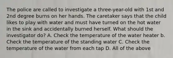 The police are called to investigate a three-year-old with 1st and 2nd degree burns on her hands. The caretaker says that the child likes to play with water and must have turned on the hot water in the sink and accidentally burned herself. What should the investigator do? A. Check the temperature of the water heater b. Check the temperature of the standing water C. Check the temperature of the water from each tap D. All of the above