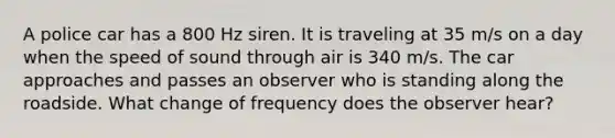 A police car has a 800 Hz siren. It is traveling at 35 m/s on a day when the speed of sound through air is 340 m/s. The car approaches and passes an observer who is standing along the roadside. What change of frequency does the observer hear?