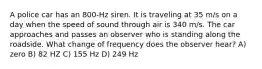 A police car has an 800-Hz siren. It is traveling at 35 m/s on a day when the speed of sound through air is 340 m/s. The car approaches and passes an observer who is standing along the roadside. What change of frequency does the observer hear? A) zero B) 82 HZ C) 155 Hz D) 249 Hz