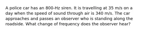 A police car has an 800-Hz siren. It is travelling at 35 m/s on a day when the speed of sound through air is 340 m/s. The car approaches and passes an observer who is standing along the roadside. What change of frequency does the observer hear?