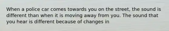 When a police car comes towards you on the street, the sound is different than when it is moving away from you. The sound that you hear is different because of changes in