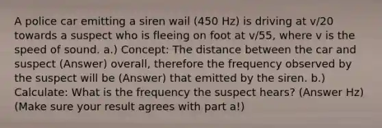 A police car emitting a siren wail (450 Hz) is driving at v/20 towards a suspect who is fleeing on foot at v/55, where v is the speed of sound. a.) Concept: The distance between the car and suspect (Answer) overall, therefore the frequency observed by the suspect will be (Answer) that emitted by the siren. b.) Calculate: What is the frequency the suspect hears? (Answer Hz) (Make sure your result agrees with part a!)