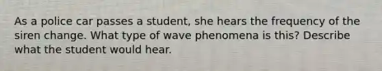 As a police car passes a student, she hears the frequency of the siren change. What type of wave phenomena is this? Describe what the student would hear.