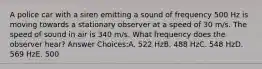 A police car with a siren emitting a sound of frequency 500 Hz is moving towards a stationary observer at a speed of 30 m/s. The speed of sound in air is 340 m/s. What frequency does the observer hear? Answer Choices:A. 522 HzB. 488 HzC. 548 HzD. 569 HzE. 500