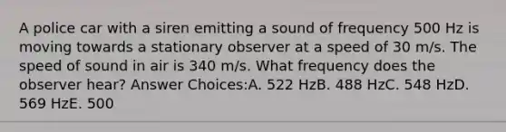 A police car with a siren emitting a sound of frequency 500 Hz is moving towards a stationary observer at a speed of 30 m/s. The speed of sound in air is 340 m/s. What frequency does the observer hear? Answer Choices:A. 522 HzB. 488 HzC. 548 HzD. 569 HzE. 500