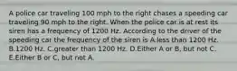 A police car traveling 100 mph to the right chases a speeding car traveling 90 mph to the right. When the police car is at rest its siren has a frequency of 1200 Hz. According to the driver of the speeding car the frequency of the siren is A.less than 1200 Hz. B.1200 Hz. C.greater than 1200 Hz. D.Either A or B, but not C. E.Either B or C, but not A.