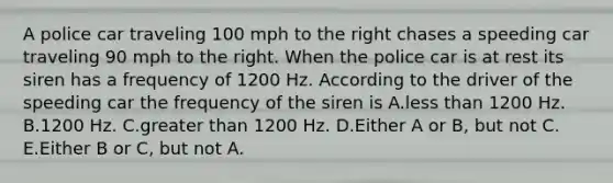 A police car traveling 100 mph to the right chases a speeding car traveling 90 mph to the right. When the police car is at rest its siren has a frequency of 1200 Hz. According to the driver of the speeding car the frequency of the siren is A.less than 1200 Hz. B.1200 Hz. C.greater than 1200 Hz. D.Either A or B, but not C. E.Either B or C, but not A.