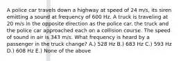 A police car travels down a highway at speed of 24 m/s, its siren emitting a sound at frequency of 600 Hz. A truck is traveling at 20 m/s in the opposite direction as the police car. the truck and the police car approached each on a collision course. The speed of sound in air is 343 m/s. What frequency is heard by a passenger in the truck change? A.) 528 Hz B.) 683 Hz C.) 593 Hz D.) 608 Hz E.) None of the above