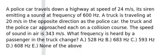 A police car travels down a highway at speed of 24 m/s, its siren emitting a sound at frequency of 600 Hz. A truck is traveling at 20 m/s in the opposite direction as the police car. the truck and the police car approached each on a collision course. The speed of sound in air is 343 m/s. What frequency is heard by a passenger in the truck change? A.) 528 Hz B.) 683 Hz C.) 593 Hz D.) 608 Hz E.) None of the above