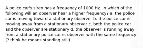 A police car's siren has a frequency of 1000 Hz. In which of the following will an observer hear a higher frequency? a. the police car is moving toward a stationary observer b. the police car is moving away from a stationary observer c. both the police car and the observer are stationary d. the observer is running away from a stationary police car e. observer with the same frequency (? think he means standing still)