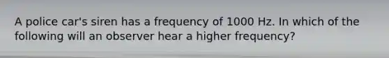 A police car's siren has a frequency of 1000 Hz. In which of the following will an observer hear a higher frequency?