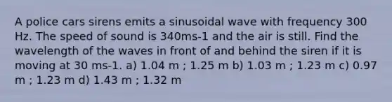 A police cars sirens emits a sinusoidal wave with frequency 300 Hz. The speed of sound is 340ms-1 and the air is still. Find the wavelength of the waves in front of and behind the siren if it is moving at 30 ms-1. a) 1.04 m ; 1.25 m b) 1.03 m ; 1.23 m c) 0.97 m ; 1.23 m d) 1.43 m ; 1.32 m